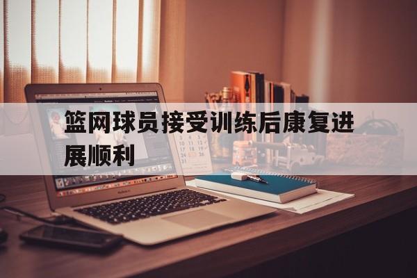 篮网球员接受训练后康复进展顺利的简单介绍