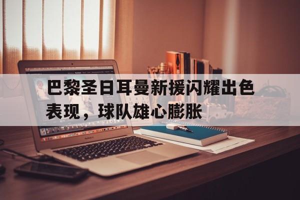 关于巴黎圣日耳曼新援闪耀出色表现,球队雄心膨胀的信息
